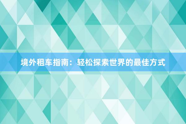 境外租车指南：轻松探索世界的最佳方式