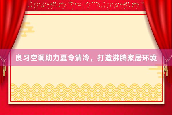 良习空调助力夏令清冷，打造沸腾家居环境