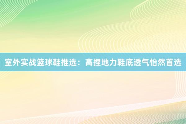 室外实战篮球鞋推选：高捏地力鞋底透气怡然首选